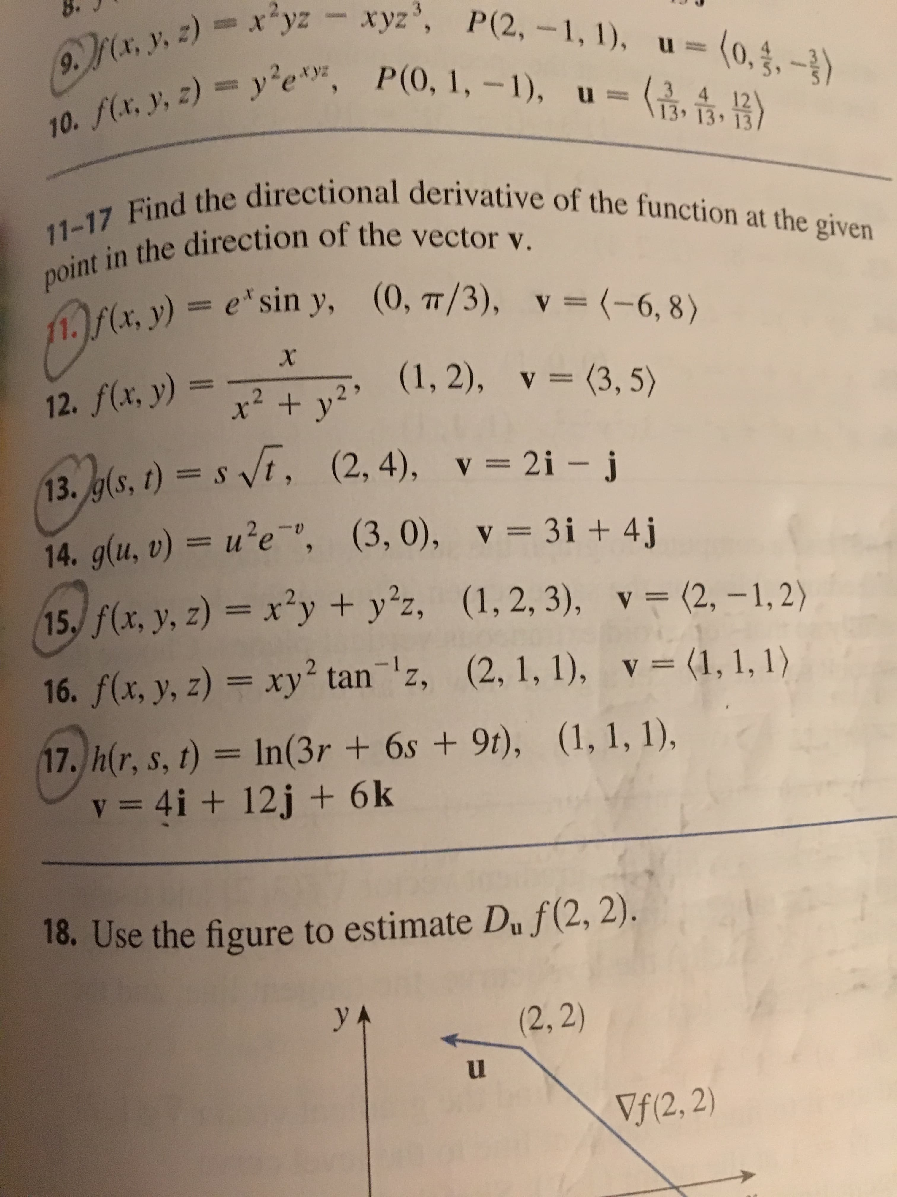 9.M(a, y, z)xyz xyz, P(2, -1, 1), u-
10. f(x, y, z) y'e, P(0, 1, -1), u-
11-17 Find the directional derivative of the function at the given
(0,.-)
4 12
13, 13
point in the direction of the vector v.
(x. y) = e' sin y,
(0, T/3),
v= (-6, 8)
X
2 >
(1, 2), v = (3,5)
2. f(x, y)
(2, 4),
13. g(s, t) st,
2i - j
v
14. g(u, v) = u?e , (3, 0), v 3i + 4j
(1, 2, 3), v = (2, -1,2)
15, f(x, y, z) = x'y + yz,
WHG
16. f(x, y, z) = xy tan z, (2, 1, 1), v= (1, 1, 1)
17, h(r, s, t) = In (3r +6s +9t), (1, 1, 1),
v = 4i + 12j + 6k
18. Use the figure to estimate Du f(2, 2).
у
(2,2)
Vf(2, 2)
