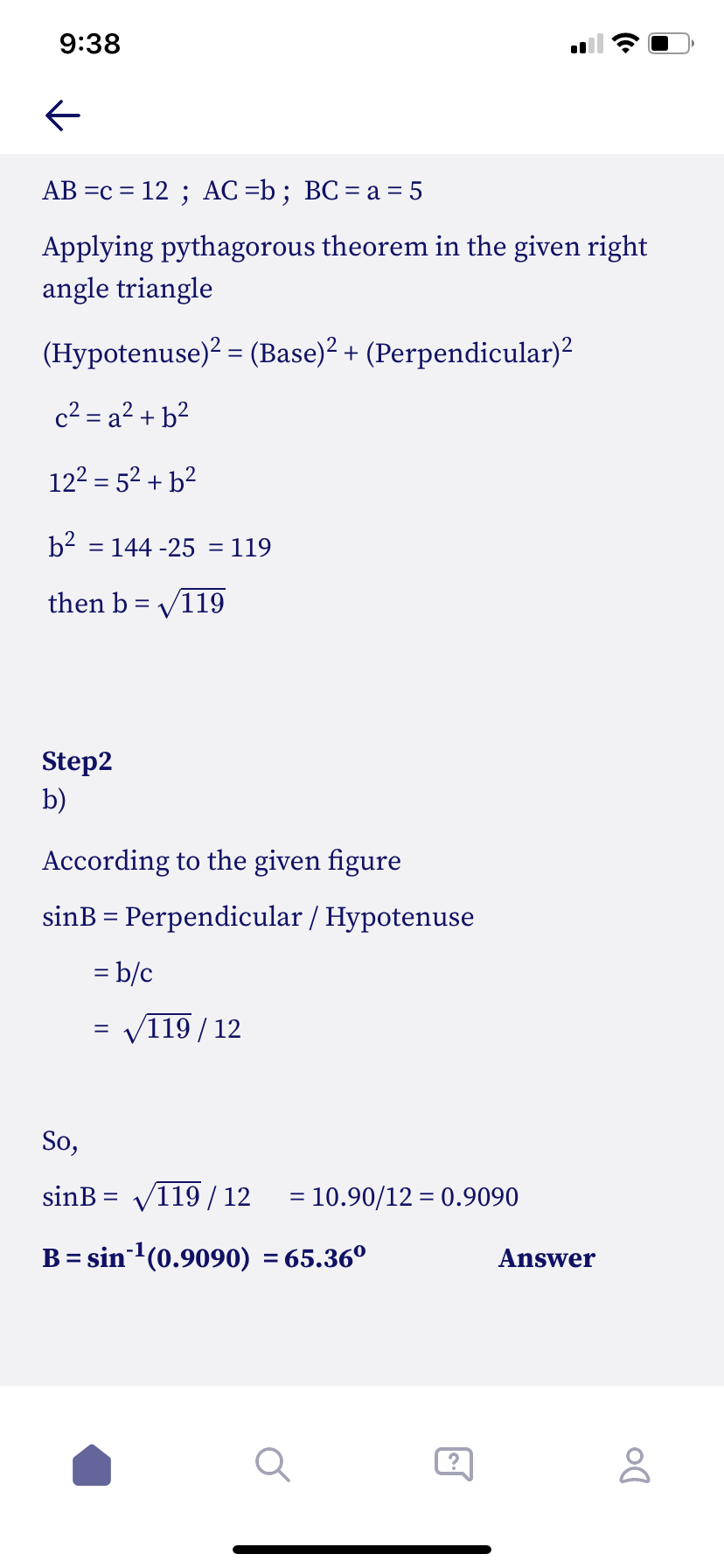 9:38
AB =c = 12 ; AC =b; BC= a = 5
Applying pythagorous theorem in the given right
angle triangle
(Hypotenuse)? = (Base)2 + (Perpendicular)?
c2 = a² + b²
122 = 52 + b²
b2 = 144 -25 = 119
%3D
%3D
then b = V119
Step2
b)
According to the given figure
sinB = Perpendicular / Hypotenuse
= b/c
= V119/12
So,
sinB = V119/ 12
= 10.90/12 = 0.9090
%3D
B= sin'(0.9090) = 65.36º
Answer
%3D
