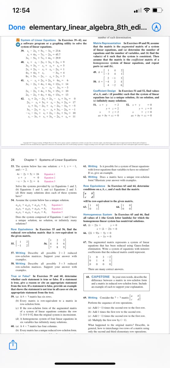 12:54
Done elementary_linear_algebra_8th_edi...
number of cach denomination.
A System of Linear Equations In Exercises 39-42, use
Oa software program or a graphing utility to solve the
system of linear equations.
Matrix Representation In Exercises 49 and 50, assume
that the matrix is the augmented matrix of a system
of linear equations, and (a) determine the number of
equations and the number of variables, and (b) find the
value(s) of k such that the system is consistent. Then
assume that the matrix is the coefficient matrix of a
homogeneous system of linear equations, and repeat
parts (a) and (b).
39. X, - 2x, + 5x, - 3x, - 23.6
X, + 4x, - 7x, - 2x, - 45.7
3x, - Sx, + 7x, + 4,- 29.9
40. X, + - 2x, + 3, + 2x, -9
3x, + 3x, - x, + + , 5
2x, + 2x, - x, + x- 2r, - 1
4x, + 4, + x,
&r, + Sx, - 2x, - ,+ 2x, - 3
41. x, - x, + 2x, + 2r, + 6r,- 6
3x, - 2x, + 4x, + 4x, + 12, 14
X- - - 3,- -3
2x, - 2x, + 4x, + Sx, + 15x, - 10
2r, - 2x, + 4x,+ 4x, + 13x, - 13
42. X, + 2x, - 2x, + 2x, - X, + 3,- 0
2x,- x + 3x, + - 3x, + 2x, - 17
X + 3x, - 21, + - 2x, - 3x,- -5
3x, - 2x, + x, - x + 3x, - 2x, --1
-X, - 2x, + X+ 2x, - 2x, + 3- 10
X, - 3x, + , + 3x, - 2x, + -II
2
49. A-
- 3,-4
-3
2
2 -1 3
50. A--4
4 -2
Coefficient Design In Exercises 51 and 52, find values
of a, b, and e (if possible) such that the system of linear
equations has (a) a unique solution, (b) no solution, and
(e) infinitely many solutions.
51. x+ y
-2
52. + v
-0
y+ -2
* + :- 2
ar + by + cz -0
y+ -0
* +-0
ar + by + cz = o
Ce tcel e
y C
24
Chapter 1 Systems of Linear Equations
53. The system below has one solution: x= 1. y= -1,
and : - 2.
61. Writing Is it possible for a system of linear equations
with fewer equations than variables to have no solution?
If so, give an example.
62. Writing Does a matrix have a unique row-echelon
form? Illustrate your answer with examples.
4x - 2y + 5z = 16
Equation I
Equation 2
-x- 3y + 2:- 6 Bquation 3
I+ y -0
Row Equivalence In Exercises 63 and 64, determine
Solve the systems provided by (a) Equations I and 2,
(b) Equations I and 3, and (c) Equations 2 and 3.
(d) How many solutions does each of these systems
have?
conditions on a, b, c, and d such that the matrix
54. Assume the system below has a unique solution.
will be row-equivalent to the given matrix.
a + a, + a,-b,
a + a + at- b;
ak, + a + al = b,
Equation I
Equation 2
Equation 3
63. : |
64.
Homogeneous System In Exercises 65 and 66, find
all values of A (the Greek letter lambda) for which the
Does the system composed of Equations I and 2 have
a unique solution, no solution, or infinitely many
solutions?
homogeneous linear system has nontrivial solutions.
65. A - 2)x +
y-0
Row Equivalence In Exercises 55 and 56, find the
reduced row-echelon matrix that is row-equivalent to
the given matrix.
x+ (A - 2y - 0
66. (21 + 9)x - Sy -0
I- Ay-0
2 3]
ss.
67. The augmented matrix represents a system of lincar
equations that has been reduced using Gauss-Jordan
elimination. Write a system of equations with nonzero
coefficients that the reduced matrix could represent.
56. 4
5
9
8
57. Writing Describe all possible 2x2 reduced
row-echelon matrices. Support your answer with
examples.
58. Writing Describe all possible 3 x 3 reduced
row-echelon matrices. Support your answer with
examples.
3 -2
4
There are many correct answers.
True or False? In Exercises 59 and 60, determine
68. CAPSTONE In your own words, describe the
difference between a matrix in row-echelon form
and a matrix in reduced row-echelon form. Include
whether each statement is true or false. If a statement
is true, give a reason or cite an appropriate statement
from the text. If a statement is false, provide an example
an example of cach to support your explanation.
that shows the statement is not true in all cases or cite an
appropriate statement from the text.
59. (a) A6x 3 matrix has six rows.
69. Writing Consider the ? x ? matrix :
(b) Every matrix is row-equivalent to a matrix in
row-echelon form.
Perform the sequence of row operations.
(a) Add (-1) times the second row to the first row.
(e) If the row-echelon form of the augmented matrix
of a system of lincar equations contains the row
(10000l, then the original system is inconsistent.
(b) Add I times the first row to the second row
(c) Add (-1) times the second row to the first row.
(d) A homogeneous system of four lincar equations in
six variables has infinitely many solutions.
(d) Multiply the first row by (-1).
What happened to the original matrix? Describe, in
general, how to interchange two rows of a matrix using
only the second and third elementary row operations.
60. (a) A 4 x 7 matrix has four columns.
(b) Every matrix has a unique reduced row-echelon form.
