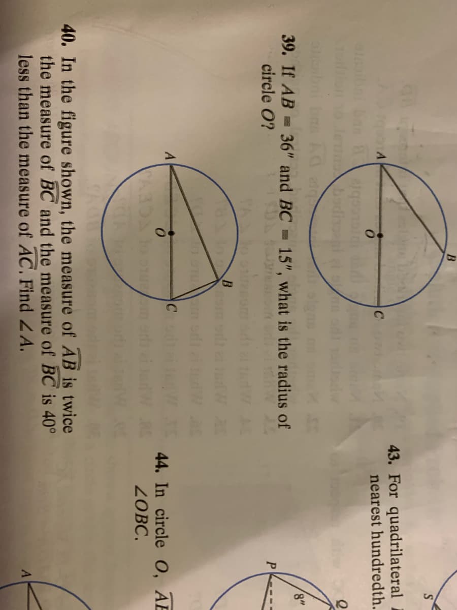B.
S
43. For quadrilateral
nearest hundredth.
badina
39. If AB = 36" and BC = 15", what is the radius of
circle O?
8"
P
A
44. In circle 0, AE
ZOBC,
40. In the figure shown, the measure of AB is twice
the measure of BC and the measure of BC is 40°
less than the measure of AC. Find ZA.

