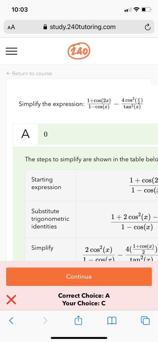 10:03
AA
A study.240tutoring.com
(L40
+ Return to course
1+cos(2x)
Simplify the expression: 1-cos(æ)
4 cos ()
tan²(x)
A 0
The steps to simplify are shown in the table belo
Starting
expression
1+ cos(2
1– cos(=
Substitute
trigonometric
identities
1+ 2 cos (x) –
1- cos(x)
Simplify
2 cos (x)
4(1+cos(x)
1– cos(r).
tan²(x).
Continue
Correct Choice: A
Your Choice: C
