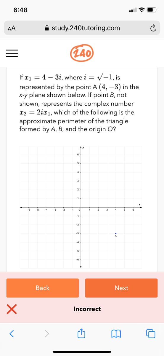 6:48
AA
A study.240tutoring.com
(L40
If x1
represented by the point A (4, -3) in the
x-y plane shown below. If point B, not
shown, represents the complex number
2ix1, which of the following is the
approximate perimeter of the triangle
formed by A, B, and the origin O?
= 4 – 3i, where i = v--1, is
x2 =
21
1.
-1
-21
-3/
-5
-6
Back
Next
Incorrect
