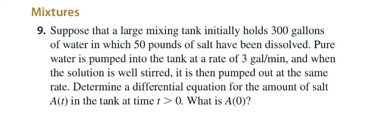 Mixtures
9. Suppose that a large mixing tank initially holds 300 gallons
of water in which 50 pounds of salt have been dissolved. Pure
water is pumped into the tank at a rate of 3 gal/min, and when
the solution is well stirred, it is then pumped out at the same
rate. Determine a differential equation for the amount of salt
A(t) in the tank at time t > 0. What is A(0)?
