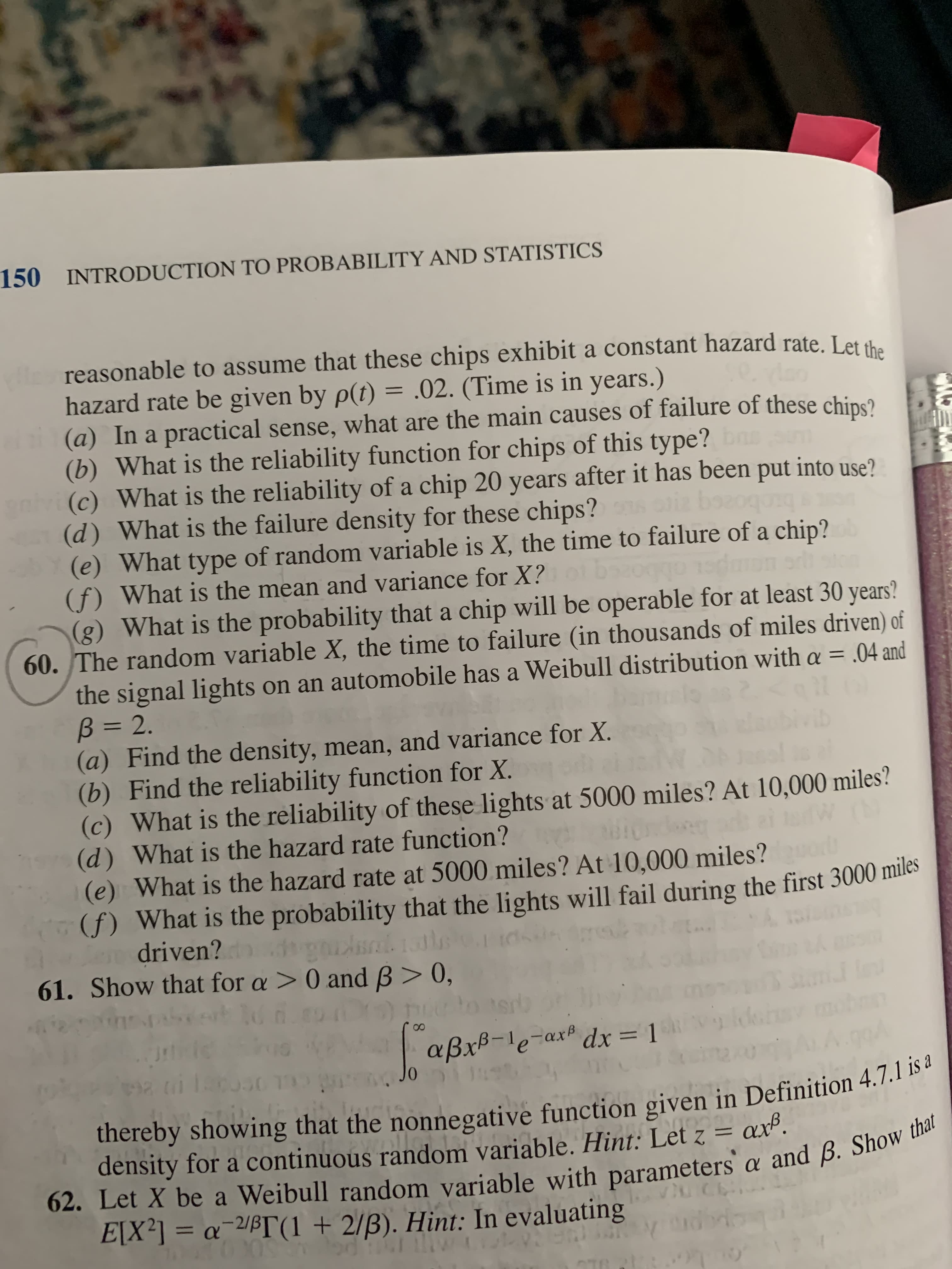 150 INTRODUCTION TO PROBABILITY AND STATISTICS
reasonable to assume that these chips exhibit a constant hazard rate. Let sh.
hazard rate be given by p(t) = .02. (Time is in years.)
(a) In a practical sense, what are the main causes of failure of these chins?
(b) What is the reliability function for chips of this type? bns
nv (c) What is the reliability of a chip 20 years after it has been put into use?
(d) What is the failure density for these chips?
(e) What type of random variable is X, the time to failure of a chip?
(f) What is the mean and variance for X?
(g) What is the probability that a chip will be operable for at least 30 years?
60. The random variable X, the time to failure (in thousands of miles driven) of
bozogang
the signal lights on an automobile has a Weibull distribution with a = .04 and
B = 2.
(a) Find the density, mean, and variance for X.
(b) Find the reliability function for X.
(c) What is the reliability of these lights at 5000 miles? At 10,000 miles?
(d) What is the hazard rate function?
(e) What is the hazard rate at 5000 miles? At 10,000 miles?
(f) What is the probability that the lights will fail during the first 3000 miles
driven? tal1ls
61. Show that for a > 0 and B> 0,
vib
aßxB-le-ax dx = 1
%3D
01
thereby showing that the nonnegative function given in Definition 4.7.1 is a
density for a continuous random variable. Hint: Let z = axº.
62. Let X be a Weibull random variable with parameters a and ß. Show that
E[X²] = a¯2/ß[T(1 + 2/B). Hint: In evaluating
%3D
