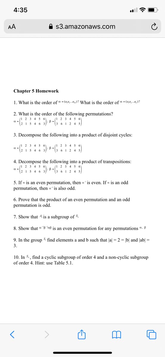 4:35
AA
A s3.amazonaws.com
Chapter 5 Homework
1. What is the order of a - (4,a.4)? What is the order of "- (4,a,..a.)?
2. What is the order of the following permutations?
2 3 4 5
6 1 2 4
2 3 4 56Y
2 15 4 6 3)
3. Decompose the following into a product of disjoint cycles:
(1 2 3 4 5 6
"2 15 4 6 3)"
(1 2 3 4 5
B.
"3 6 1 2 4 s
4. Decompose the following into a product of transpositions:
(1 2
2 15 46
2 3 4 5
5. If a is an even permutation, then a" is even. If « is an odd
permutation, then a" is also odd.
6. Prove that the product of an even permutation and an odd
permutation is odd.
7. Show that 4 is a subgroup of $.
8. Show that " "B "uß is an even permutation for any permutations ".
9. In the group $, find elements a and b such that |a| = 2 = |b| and |ab| =
3.
10. In S., find a cyclic subgroup of order 4 and a non-cyclic subgroup
of order 4. Hint: use Table 5.1.
