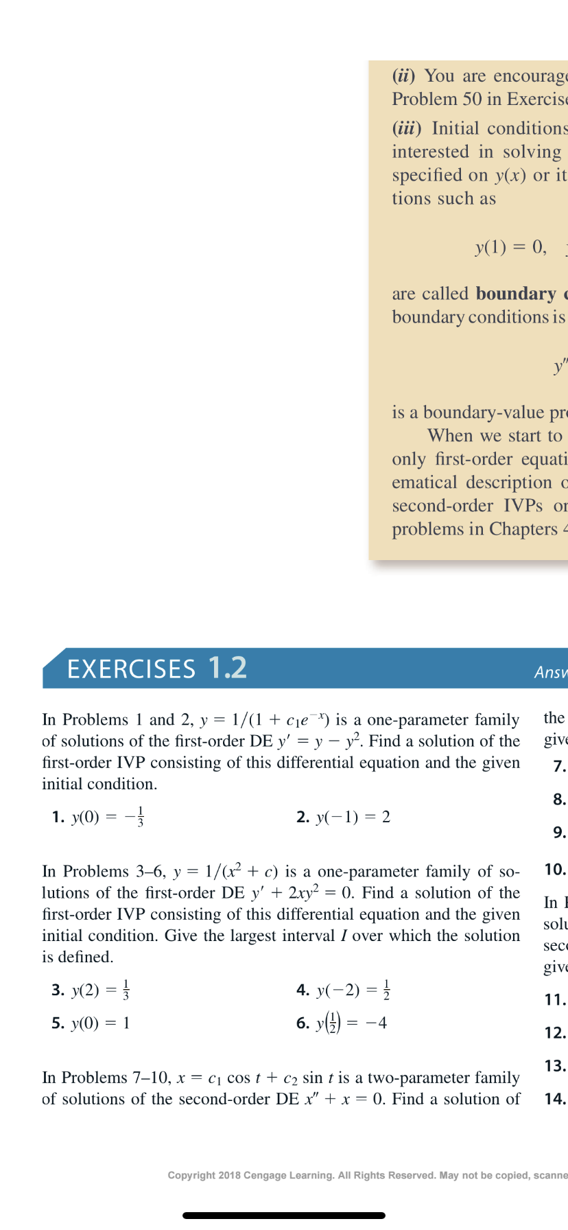 (ii) You are encourage
Problem 50 in Exercise
(iii) Initial conditions
interested in solving
specified on y(x) or it
tions such as
y(1) = 0,
are called boundary c
boundary conditions is
is a boundary-value pr=
When we start to
only first-order equati.
ematical description c
second-order IVPS or
problems in Chapters 4
EXERCISES 1.2
Ansv
In Problems 1 and 2, y = 1/(1 + cje¯*) is a one-parameter family
of solutions of the first-order DE y' = y – y². Find a solution of the
first-order IVP consisting of this differential equation and the given
the
give
7.
initial condition.
8.
1. y(0) = -
2. У(- 1) —
9.
In Problems 3–6, y = 1/(x² + c) is a one-parameter family of so-
lutions of the first-order DE y' + 2xy² = 0. Find a solution of the
first-order IVP consisting of this differential equation and the given
initial condition. Give the largest interval I over which the solution
is defined.
10.
In E
solu
sece
give
3. y(2) = }
4. y(-2) = }
11.
6. y() =
5. y(0)
12.
13.
In Problems 7–10, x = c1 cos t + c2 sin t is a two-parameter family
of solutions of the second-order DE x" + x = 0. Find a solution of
14.
Copyright 2018 Cengage Learning. All Rights Reserved. May not be copied, scanne
