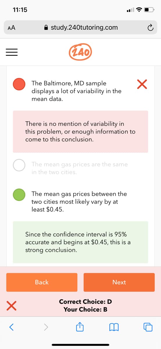 11:15
AA
A study.240tutoring.com
(140)
The Baltimore, MD sample
displays a lot of variability in the
mean data.
There is no mention of variability in
this problem, or enough information to
come to this conclusion.
The mean gas prices are the same
in the two cities.
The mean gas prices between the
two cities most likely vary by at
least $0.45.
Since the confidence interval is 95%
accurate and begins at $0.45, this is a
strong conclusion.
Back
Next
Correct Choice: D
Your Choice: B
