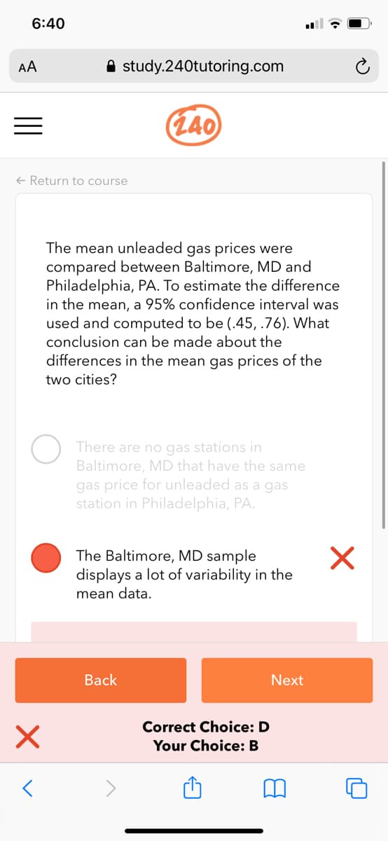 6:40
AA
A study.240tutoring.com
(L40
+ Return to course
The mean unleaded gas prices were
compared between Baltimore, MD and
Philadelphia, PA. To estimate the difference
in the mean, a 95% confidence interval was
used and computed to be (.45, .76). What
conclusion can be made about the
differences in the mean gas prices of the
two cities?
There are no gas stations in
Baltimore, MD that have the same
gas price for unleaded as a gas
station in Philadelphia, PA.
The Baltimore, MD sample
displays a lot of variability in the
mean data.
Back
Next
Correct Choice: D
Your Choice: B
