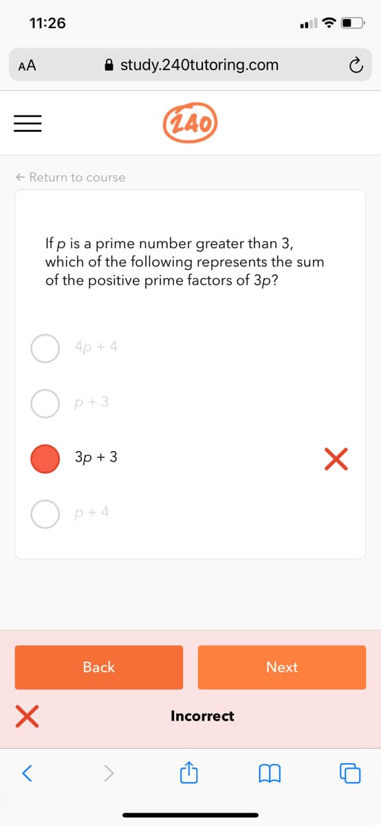 11:26
AA
A study.240tutoring.com
(L40
+ Return to course
If p is a prime number greater than 3,
which of the following represents the sum
of the positive prime factors of 3p?
4p + 4
p+3
Зр + 3
p + 4
Back
Next
Incorrect
