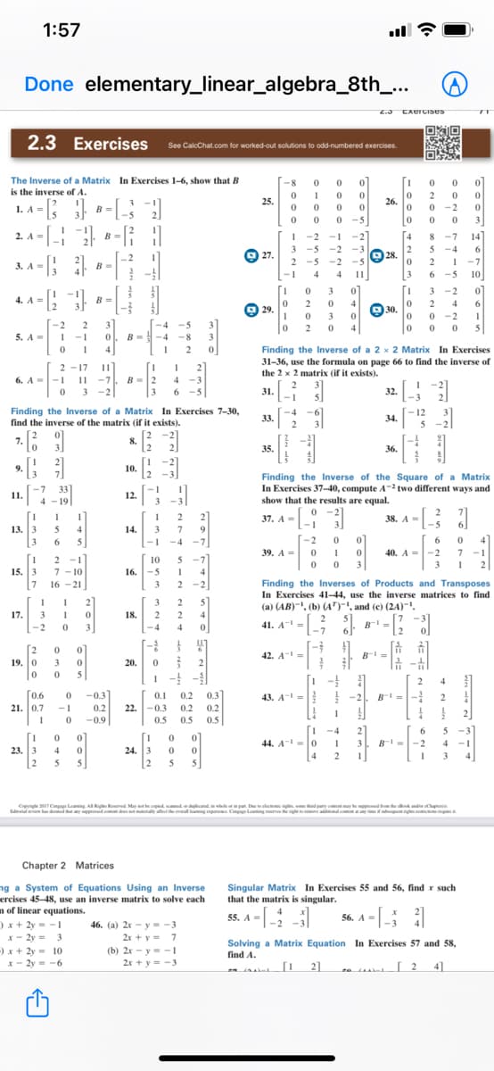 1:57
Done elementary_linear_algebra_8th_..
Z.3 EXercises
2.3
Exercises See CalcChat.com for worked-out solutions to odd-numbered exercises.
The Inverse of a Matrix In Exercises 1-6, show that B
-8
[1
is the inverse of A.
2 0
0 -2
o 0 0 3
8 -7 14
5 -4 6
2 1 -7
-5 10
0 1
1. A- [;
25.
26.
0 0
0 0
B =
-5
1 -2 -1 -2
3 -5 -2
-5 -2
-1
2. A =
B =
4
5
Q 28. 2
-3
@ 27.
3. A =
.2
2
-5
B =
4
4
11
3
6
3
3 -2
4. A =
B =
0 2
4
2
4
6
O 29.
O 30.
3
0 -2
1
3
B =
-2
2
-4
-5
3
2 0
4
5
5. A=
-1
-4
-8
Finding the Inverse of a 2 x 2 Matrix In Exercises
31-36, use the formula on page 66 to find the inverse of
the 2 x 2 matrix (if it exists).
1
4
2 -17 11
2
6. A
-1
11
-7
B=2
4
-3
-
2
3
-2
6.
31.
32.
-1
Finding the Inverse of a Matrix In Exercises 7-30,
find the inverse of the matrix (if it exists).
-4
33.
-6
- 12
34.
2
5
-2
7.
8.
2
3
35.
36.
9.
10.
Finding the Inverse of the Square of a Matrix
In Exercises 37-40, compute A two different ways and
show that the results are equal.
-7
11.
12.
4 - 19
0 -2
3
[-2
2
[1
13. 3
3
2
2
37. A =
-1
38. A =
-5
5
4
14.
3
9.
4]
7 -1
6
5
--
-4
-7
39. A = 0 1
40. A =-2
[1
2 -1
7 - 10
15. 3
7 16 -21
10
5
3
3
2
16.
-5
4
2 -2
Finding the Inverses of Products and Transposes
In Exercises 41-44, use the inverse matrices to find
(a) (AB)-', (b) (AT), and (c) (2A)-.
7
3
2
3
5
17.
3
18.
2
2
4
41. A=
-7
6
B =
.2
-2
3
-4
4
[2
19. 0
42. A--
B-=
3
20.
2
5
1 - -
2
4
[0.6
21. 0.7
-0.3
0.1
0.2
0.3
43. A- = -2
-1
0.2
22.
-0.3
0.2
0.2
-0.9
0.5
0.5
0.5
-4
44. A- =0
4
21
B--2
5
-3
[1
23. 3
2
01
1
24. 3
2
3
4
-1
4
2
4
5
5.
5
Capynge 2T Cmgage Leing AIRgte Reved May the opied ddidwleorin pat. Dcla n d puty ctmy
alew ha demed yped d y ethe al laingpari. Cnga Leing rva eghe e a lo
p. C Lang ade
ng
Chapter 2 Matrices
ng a System of Equations Using an Inverse
ercises 45-48, use an inverse matrix to solve each
n of linear equations.
Singular Matrix In Exercises 55 and 56, find r such
that the matrix is singular.
55. A =|-
56. A -
)x + 2y = -1
46. (a) 2x – y = -3
2r + y = 7
X- 2y =
3
Solving a Matrix Equation In Exercises 57 and 58,
)x+ 2y = 10
x - 2y = -6
(b) 2x - y = -1
find A.
2r + y = -3
2]
a 2
41
