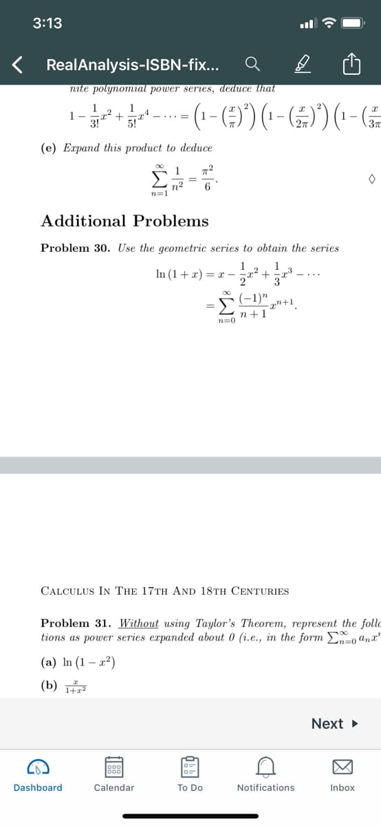 3:13
< RealAnalysis-ISBN-fix...
nite polynomral power seres, deduce that
1-
3!
(1-() (-))(---
(e) Expand this product to deduce
1
%3D
n2
n=1
6
Additional Problems
Problem 30. Use the geometric series to obtain the series
1
In (1 + x) = x -
-1)"
-xn+1
n+1
n=0
CALCULUS IN THE 17TH AND 18TH CENTURIES
Problem 31. Without using Taylor's Theorem, represent the follc
tions as power series expanded about 0 (i.e., in the form En=0 an x"
Σ
(a) In (1 – x2)
(b)
Next
Dashboard
Calendar
To Do
Notifications
Inbox
