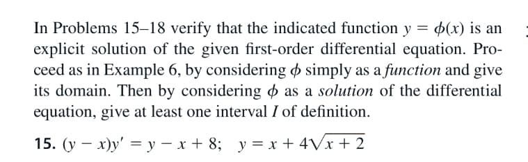 In Problems 15–18 verify that the indicated function y = $(x) is an
explicit solution of the given first-order differential equation. Pro-
ceed as in Example 6, by considering o simply as a function and give
its domain. Then by considering o as a solution of the differential
equation, give at least one interval I of definition.
15. (y – x)y' = y – x + 8; y = x + 4Vx + 2
