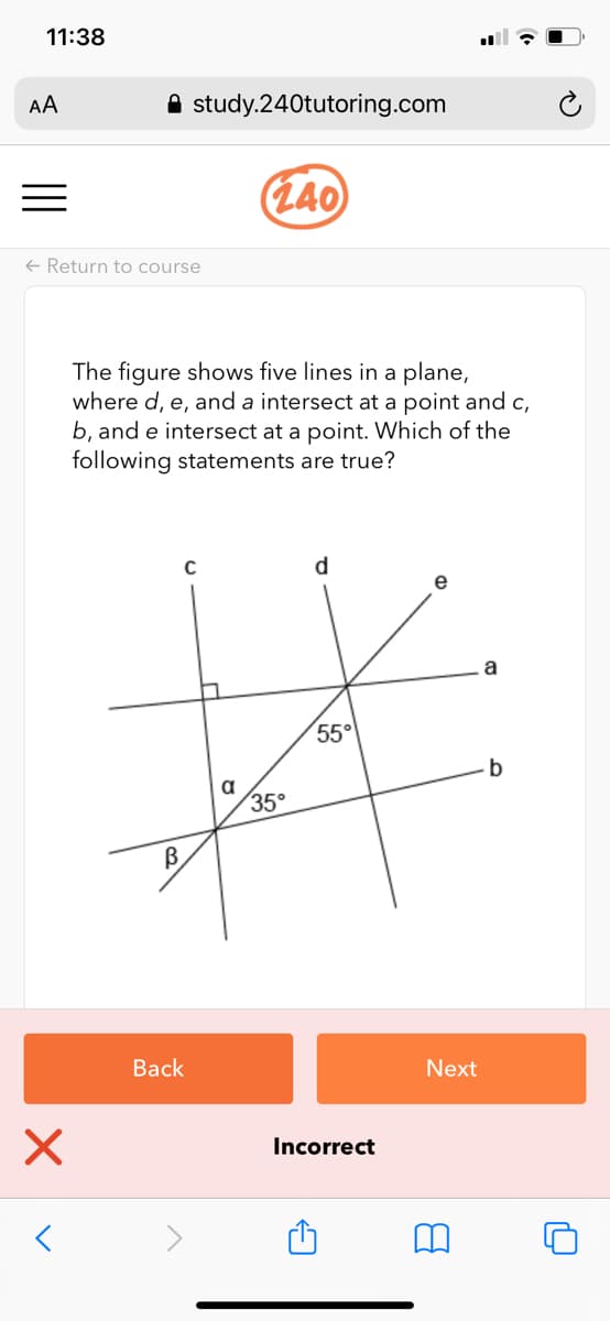 11:38
AA
A study.240tutoring.com
(L40
+ Return to course
The figure shows five lines in a plane,
where d, e, and a intersect at a point and c,
b, and e intersect at a point. Which of the
following statements are true?
d
e
a
55
a
35°
B
Back
Next
Incorrect
