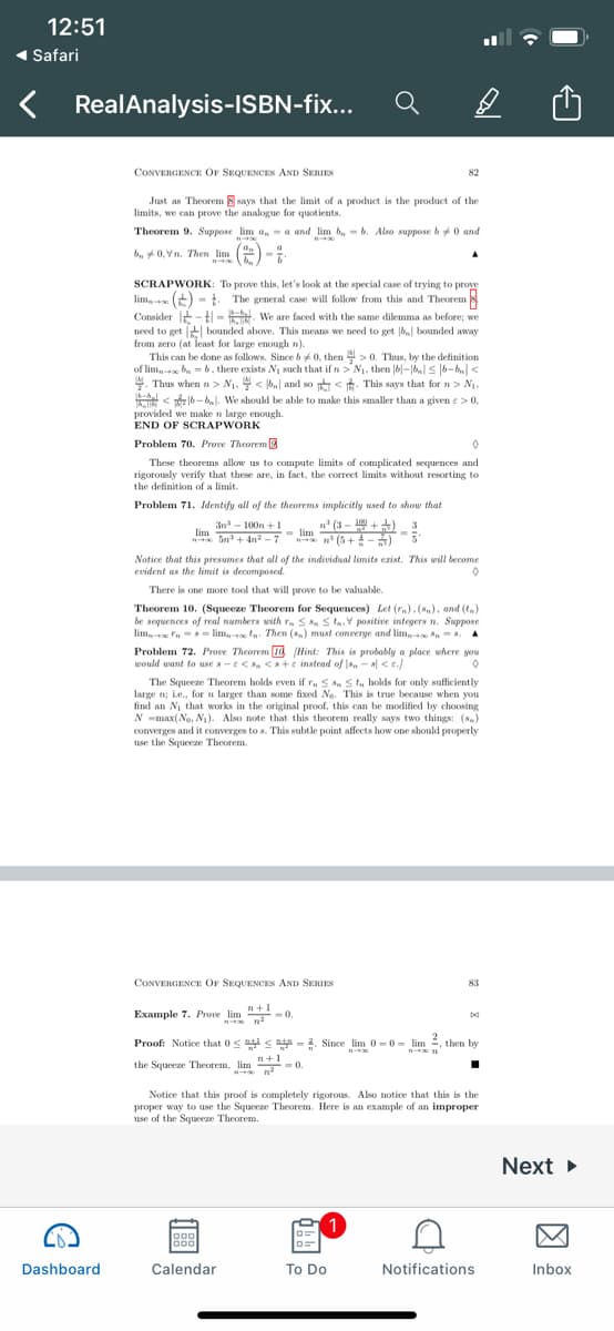 12:51
1 Safari
RealAnalysis-ISBN-fix...
CONVERGENCE OF SEQUENCES AND SERIES
82
Just as Theorem 8 says that the limit of a product is the product of the
limits, we can prove the analogue for quotients.
Theorem 9. Suppose lim a, - a and lim b, - b. Also suppose b 0 and
bu 0, Vn. Then lim ) -
SCRAPWORK: To prove this, let's look at the special case of trying to prove
lim, (+) - t. The general case will follow from this and Theorem
Consider t- t - . We are faced with the same dilemma as before; we
need to get bounded above. This means we need to get 6 bounded away
from zero (at least for large enough n).
This can be done as follows. Since b 0, then > 0. Thus, by the definition
of lim, b = 6, there exists N1 such that if n> N1, then |6|-||< 6-b<
. Thus when n > N1, < b,| and so < t. This says that for n > N1,
< 16- bl. We shoukd be able to make this smaller than a given e > 0,
provided we make n large enough.
END OF SCRAPWORK
Problem 70. Prove Theorem 3
These theorems allow us to compute limits of complicated sequences and
rigorously verify that these are, in fact, the correct limits without resorting to
the definition of a limit.
Problem 71. Identify all of the theorems implicitly used to show that
3n - 100n +1
Sn+ 4n? - 7
n (3 - +) 3
- lim (5+-)
Notice that this presumes that all of the individual limits ezist. This will become
evident as the limit is decomposed.
There is one more tool that will prove to be valuable.
Theorem 10. (Squeeze Theorem for Sequences) Let (r.). (,), and (t.)
be sequences of real numbers with r. S n S ta, V positive integers n. Suppose
lim Fn == lim,- tn. Then (s.) must coneerge and lim, -8. A
Problem 72. Prove Theorem Id (Hint: This is probably a place where you
would want to use s-e<s, <s+e instead of s, - a <e./
The Squeeze Theorem holds even if r. S . St, holds for only sufficiently
large n; Le., forn larger than some fixed Ng. This is true because when you
find an Ni that works in the original proof, this can be modified by choosing
N -max(Ne, N). Also note that this theorem really says two things: (s)
converges and it converges to s. This subtle point affects how one should properly
use the Squeeze Theorem.
CONVERGENCE OF SEQUENCES AND SERIES
83
Example 7. Prove lim -0.
pd
Proof: Notice that 0< <a = 2. Since lim 0 = 0= lim , then by
the Squeeze Theorem, lim -0.
Notice that this proof is completely rigorous. Also notice that this is the
proper way to use the Squeeze Theorem. Here is an example of an improper
use of the Squeeze Theorem.
Next
1
Dashboard
Calendar
To Do
Notifications
Inbox
