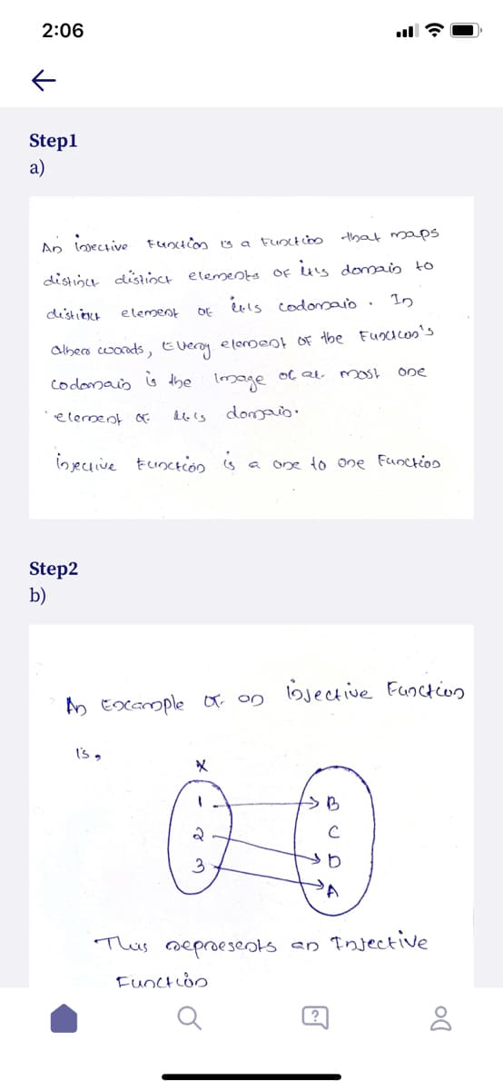 2:06
Step1
a)
An lmective
that mapS
distióce disioct elemeota Of us domais to
In
distiect
element
DE
albers cwords, Everoy elonoent OF tbe Fusicos's
One
codomaio
6 the lmage oc al most
elerment &
domaio.
injecuive Eunction s
one to one Functios
Step2
b)
AA Exxample oo on bjective Function
I's,
This oeproesents an Injective
Functon
