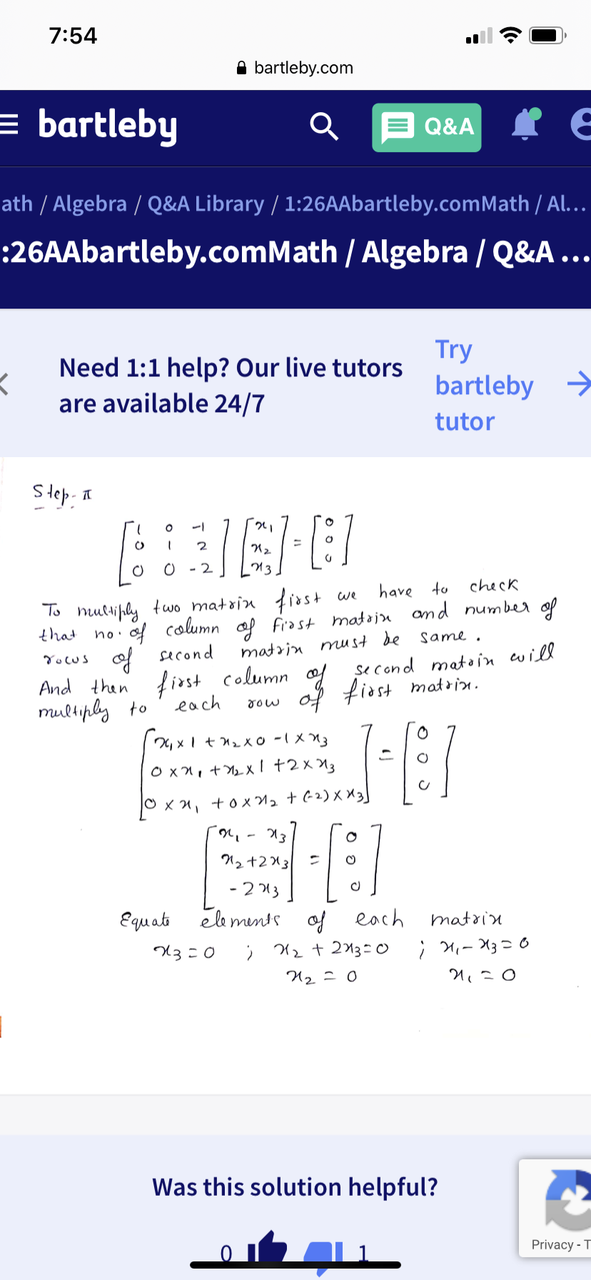 7:54
A bartleby.com
= bartleby
Q&A
ath / Algebra / Q&A Library / 1:26AAbartleby.comMath / Al...
:26AAbartleby.comMath / Algebra / Q&A ...
Try
Need 1:1 help? Our live tutors
are available 24/7
bartleby
->
tutor
Step- I
13
have to
check
To nultiply tuo mataiu first
that
we
of column op frast mataju and number of
matrin must de
same.
Yocus of second
first column ol
each
se cond maton cwill
of fiost matrn.
And then
multiply to
21x1+2x0 -1X
O xn, +b Xl +2×X3
거3
12 +213
- 2 13
Еqиab
nds of each
matoin
U2 + 213=0
; M,- X3 = o
Was this solution helpful?
Privacy - T
