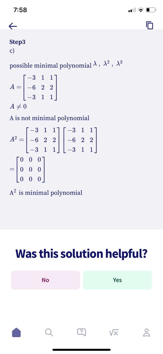 7:58
个
Step3
c)
possible minimal polynomial λ, A², A³
-3 1 1'
A-6 2 2
3 1 1
A #0
A is not minimal
-3 1 1
A² = -6 22
-3 1 1
=
polynomial
ГО О О
000
000
A² is minimal polynomial
-3 1 17
-6 22
-3 1 1
No
Was this solution helpful?
Yes
√x
DO