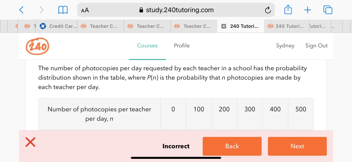 AA
A study.240tutoring.com
+
Credit Car... 4 Teacher C...
LA0 Teacher C...
L40 Teacher C...
X 240 Tutori...
L4 240 Tutori... futori...
(L40
Courses
Profile
Sydney
Sign Out
The number of photocopies per day requested by each teacher in a school has the probability
distribution shown in the table, where P(n) is the probability that n photocopies are made by
each teacher per day.
Number of photocopies per teacher
100
200
300
400
500
per day, n
Incorrect
Back
Next
