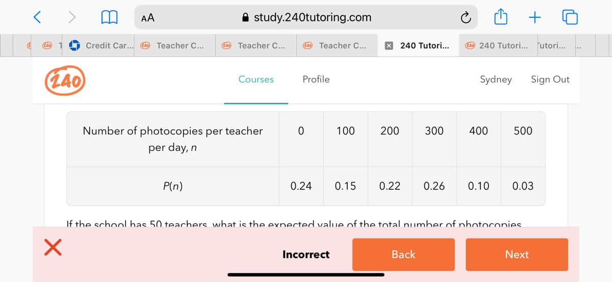 AA
A study.240tutoring.com
+
Credit Car... 4 Teacher C...
LA0 Teacher C...
L4 Teacher C...
X 240 Tutori...
L4 240 Tutori... futori...
(L40
Courses
Profile
Sydney
Sign Out
Number of photocopies per teacher
100
200
300
400
500
per day, n
P(n)
0.24
0.15
0.22
0.26
0.10
0.03
If the school has 50 teachers what is the expected value of the total number of photoconies.
Incorrect
Back
Next
