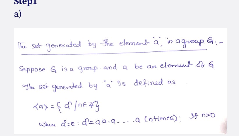 Stepi
а)
The set generated by the elemenb- a, in agroup G:-
Suppose G is a group
and a be an
elemeent of G
og he set generated by
'a' Ds defined as
whene a=e : d'=aa.a... .a (ntimes): Jf n>
