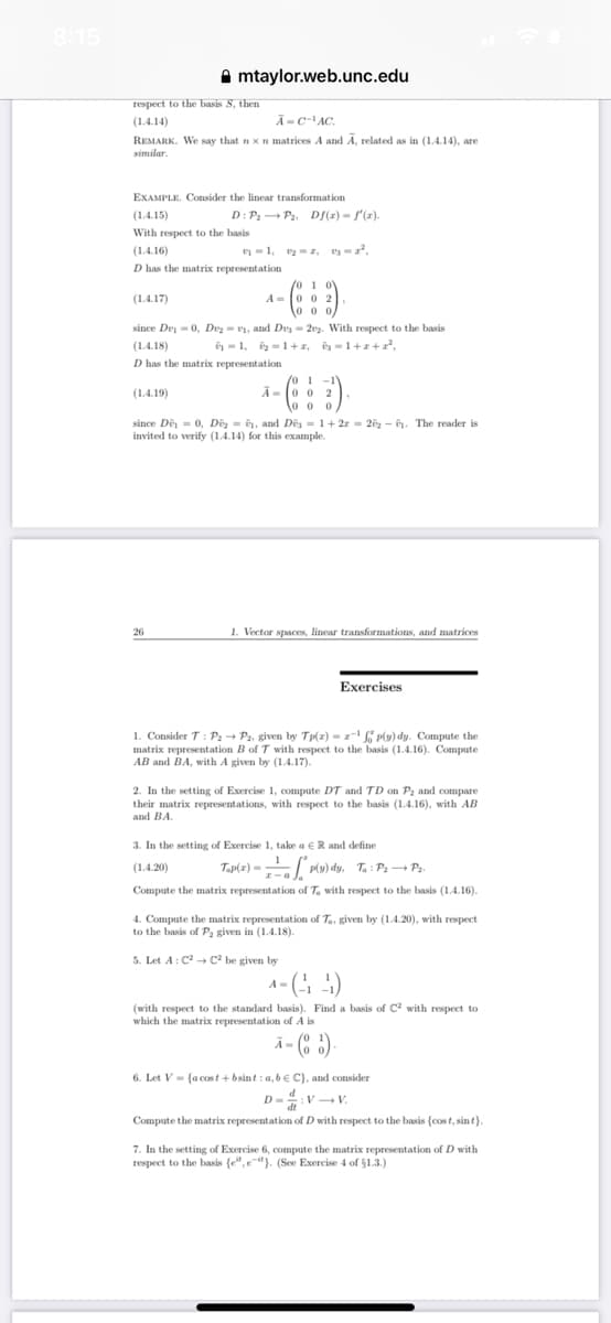 respect to the basis S, then
(1.4.14)
Ã-C-¹AC.
REMARK. We say that n x n matrices A and A, related as in (1.4.14), are
similar.
EXAMPLE. Consider the linear transformation
mtaylor.web.unc.edu
(1.4.15)
With respect to the basis
(1.4.17)
D: P₂ P₂, Df(x) = f'(x).
(1.4.16)
D has the matrix representation
/0 1 0
A 002
0 0 0
since Dey=0, Dv₂=₁, and Des=202. With respect to the basis
-1, ₂-1+z₁ =1+z+2²,
(1.4.19)
1, 22, 2²,
(1.4.18)
D has the matrix representation
26
/0 1 -1
A-002
3)
0 0 0
.
since De = 0, D₂, and Des= 1+ 2z = 2₂-0. The reader is
invited to verify (1.4.14) for this example.
1. Vector spaces, linear transformations, and matrices
Exercises
1. Consider T: P₂ → P2, given by Tp(x)=z¹fp(y) dy. Compute the
matrix representation B of T with respect to the basis (1.4.16). Compute
AB and BA, with A given by (1.4.17).
2. In the setting of Exercise 1, compute DT and TD on P₂ and compare
their matrix representations, with respect to the basis (1.4.16), with AB
and BA.
3. In the setting of Exercise 1, take a ER and define
(1.4.20)
Tap(x)=P(y) dy, Ta: P₂P₂.
Compute the matrix representation of Ta with respect to the basis (1.4.16).
4. Compute the matrix representation of Ta, given by (1.4.20), with respect
to the basis of P₂ given in (1.4.18).
5. Let A: C² C² be given by
4-(4)
(with respect to the standard basis). Find a basis of C² with respect to
which the matrix representation of A is
- (85).
6. Let V (a cost+bsint: a,b C), and consider
D=:V V.
D-
Compute the matrix representation of D with respect to the basis (cost, sint).
7. In the setting of Exercise 6, compute the matrix representation of D with
respect to the basis (e",e-it). (See Exercise 4 of $1.3.)