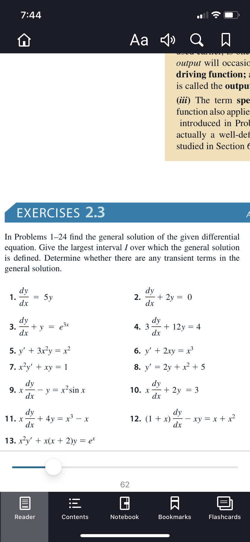 7:44
Aa 4» Q A
output will occasic
driving function; :
is called the outpur
(iii) The term spe
function also applie
introduced in Prol
actually a well-def
studied in Section 6
EXERCISES 2.3
In Problems 1-24 find the general solution of the given differential
equation. Give the largest interval I over which the general solution
is defined. Determine whether there are any transient terms in the
general solution.
dy
1.
dx
dy
2. -+ 2y = 0
dx
5y
dy
dy
e3x
4. 3
+ 12y = 4
3.
y
dx
dx
5. y' + 3x?у %3 х?
6. у' + 2ху %3D х3
8. y' = 2y + x² + 5
7. х-у' + ху %3D 1
dy
9. х
dx
dy
10. х — + 2у
dx
= x²sin x
3
%3D
dy
11. x - + 4y = x³ – x
dx
dy
ху %3D х + x?
dx
12. (1 + x)
13. xу + x(х + 2)у 3D е*
62
Reader
Notebook
Bookmarks
Flashcards
Contents
IK
!
