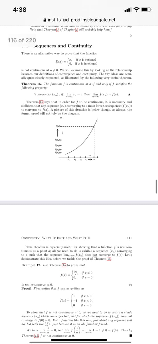 We have =0, but lim
4:38
A inst-fs-iad-prod.inscloudgate.net
Note that Theorem3 of ChapterI will probably help here.]
116 of 220
Jequences and Continuity
There is an alternative way to prove that the function
D(z) = , if z is rational
(0, if r is irrational
is not continuous at a + 0. We will examine this by looking at the relationship
between our definitions of convergence and continuity. The two ideas are actu-
ally quite closely connected, as illustrated by the following very useful theorem.
Theorem 15. The function f is continuous at a if and only if ƒ satisfies the
following property:
V sequences (r,,), if lim r, = a then lim f(r,) = f(a).
n
Theorem 15 says that in order for f to be continuous, it is necessary and
sufficient that any sequence (zn) converging to a must force the sequence (f(zn))
to converge to f(a). A picture of this situation is below though, as always, the
formal proof will not rely on the diagram.
CONTINUITY: WHAT IT ISN'T AND WHAT IT Is
111
This theorem is especially useful for showing that a function f is not con-
tinuous at a point a; all we need to do is exhibit a sequence (r,) oconverging
to a such that the sequence lim, f(rn) does not converge to f(a). Let's
demonstrate this idea before we tackle the proof of Theorem 15,
Example 12. Use Theorem 15 to prove that
(z) =
10,
if z=0
is not continuous at 0.
Proof: First notice that f can be written as
if r>0
S(z) = {-1 if x <0
if x = 0
To show that f is not continuous at 0, all we need to do is create a single
sequence (r,) which converges to 0, but for which the sequence (f (xn)) does not
converge to f(0) = 0. For a function like this one, just about any sequence will
do, but let's use (1), just because it is an old familiar friend.
()-
We have lim
-
= 0, but lim f
= lim 1=1#0 = f(0). Thus by
Theorem 15 f is not continuous at 0.
