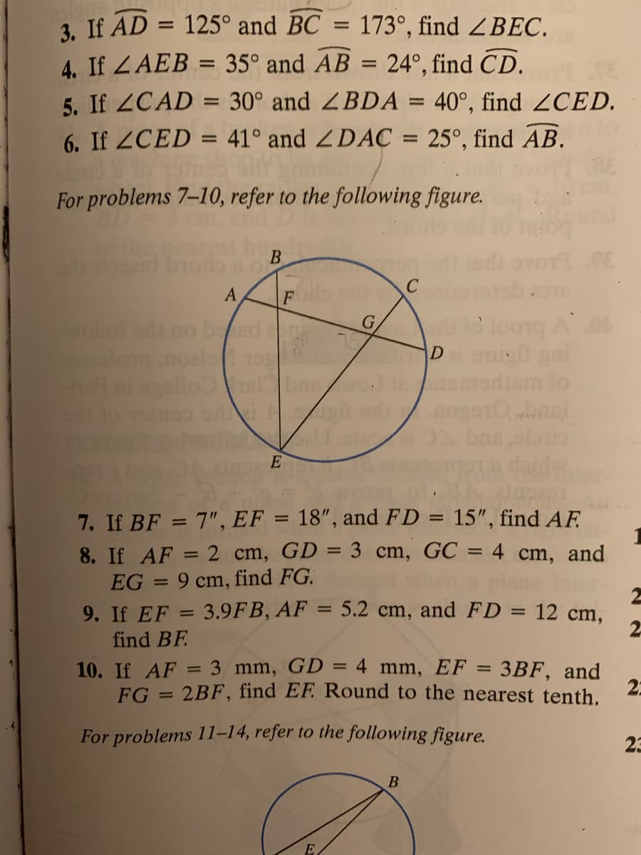 3. If AD
4. If ZAEB = 35° and AB = 24°, find CD.
5. If ZCAD = 30° and ZBDA = 40°, find 2CED.
6. If 2CED = 41° and ZDAC = 25°, find AB.
125° and BC = 173°, find ZBEC.
For problems 7-10, refer to the following figure.
d biodo s of
B
A
wollo adi no bsd
olong.noals
D gai
diem to
E
7. If BF = 7", EF = 18", and FD = 15", find AF
8. If AF = 2 cm, GD = 3 cm, GC = 4 cm, and
EG = 9 cm, find FG.
9. If EF = 3.9FB, AF = 5.2 cm, and FD = 12 cm,
%3D
%3D
%3D
2.
find BF
10. If AF = 3 mm, GD = 4 mm, EF = 3BF, and
%3D
FG = 2BF, find EF. Round to the nearest tenth.
2:
%3D
For problems 11-14, refer to the following figure.
23
B
