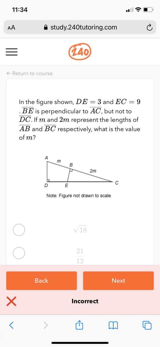 11:34
AA
A study.240tutoring.com
(L40
+ Return to course
In the figure shown, DE = 3 and EC = 9
is perpendicular to AC, but not to
DC. If m and 2m represent the lengths of
AB and BC respectively, what is the value
ВЕ
of m?
m
2m
C
Note: Figure not drawn to scale.
V18
21
12
Back
Next
Incorrect
