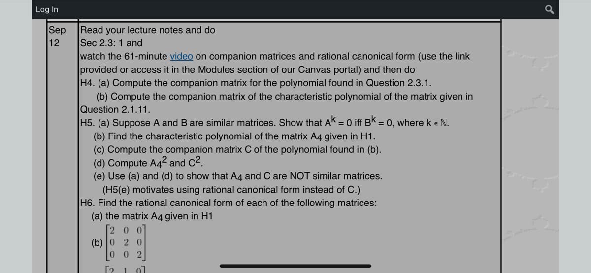 Log In
Sep
12
Read your lecture notes and do
Sec 2.3: 1 and
watch the 61-minute video on companion matrices and rational canonical form (use the link
provided or access it in the Modules section of our Canvas portal) and then do
H4. (a) Compute the companion matrix for the polynomial found in Question 2.3.1.
(b) Compute the companion matrix of the characteristic polynomial of the matrix given in
Question 2.1.11.
H5. (a) Suppose A and B are similar matrices. Show that AK = 0 iff Bk = 0, where k € N.
(b) Find the characteristic polynomial of the matrix A4 given in H1.
(c) Compute the companion matrix C of the polynomial found in (b).
(d) Compute A4² and C².
(e) Use (a) and (d) to show that A4 and C are NOT similar matrices.
(H5(e) motivates using rational canonical form instead of C.)
H6. Find the rational canonical form of each of the following matrices:
(a) the matrix A4 given in H1
[200]
(b) 0 2 0
0 02
[2 1 01