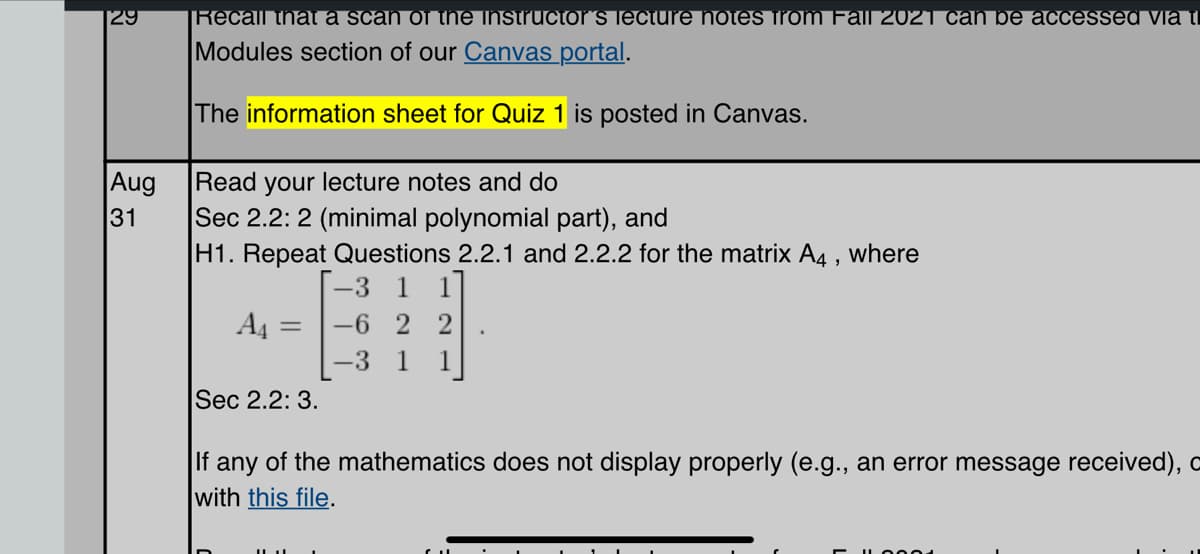 29
Aug
31
|Recall that a scan of the instructor´s lecture notes from Fall 2021 can be accessed via ti
Modules section of our Canvas portal.
The information sheet for Quiz 1 is posted in Canvas.
Read your lecture notes and do
Sec 2.2: 2 (minimal polynomial part), and
H1. Repeat Questions 2.2.1 and 2.2.2 for the matrix A4, where
[-3 1 1
A4 = -6 22
-3 1 1
Sec 2.2: 3.
If any of the mathematics does not display properly (e.g., an error message received), o
with this file.