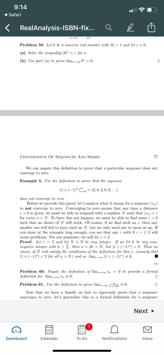 9:14
1 Safari
RealAnalysis-ISBN-fix..
Problem 59. Let b be a nonzero real number with |b| < 1 and let ɛ > 0.
(a) Solve the inequality |b|" < e for n
(b) Use part (a) to prove lim,t b" = 0.
CONVERGENCE OF SEQUENCES AND SERIES
77
We can negate this definition to prove that a particular sequence does not
converge to zero.
Example 5. Use the definition to prove that the sequence
(1+(-1)")0 = (2,0, 2, 0, 2, .)
does not converge to zero.
Before we provide this proof, let's analyze what it means for a sequence (sn)
to not converge to zero. Converging to zero means that any time a distance
e >0 is given, we must be able to respond with a number N such that |s,| < E
for every n > N. To have this not happen, we must be able to find some e >0
such that no choice of N will work. Of course, if we find such an ɛ, then any
smaller one will fail to have such an N, but we only need one to mess us up. If
you stare at the example long enough, you see that any e with 0 < e< 2 will
cause problems. For our purposes, we will let e = 2.
Proof: Let e = 2 and let N EN be any integer. If we let k be any non-
negative integer with k > , thenn= 2k > N, but |1 + (–1)"| = 2. Thus no
choice of N will satisfy the conditions of the definition for this ɛ, (namely that
|1+ (-1)"| < 2 for all n > N) and so lim,0 (1+ (-1)") #0.
Problem 60. Negate the definition of lim, $n = 0 to provide a formal
definition for lim,+ Sn # 0.
Problem 61. Use the definition to prove lim 0 100 #0.
Now that we have a handle on how to rigorously prove that a sequence
converges to zero, let's generalize this to a formal definition for a sequence
Next
Dashboard
Calendar
To Do
Notifications
Inbox
