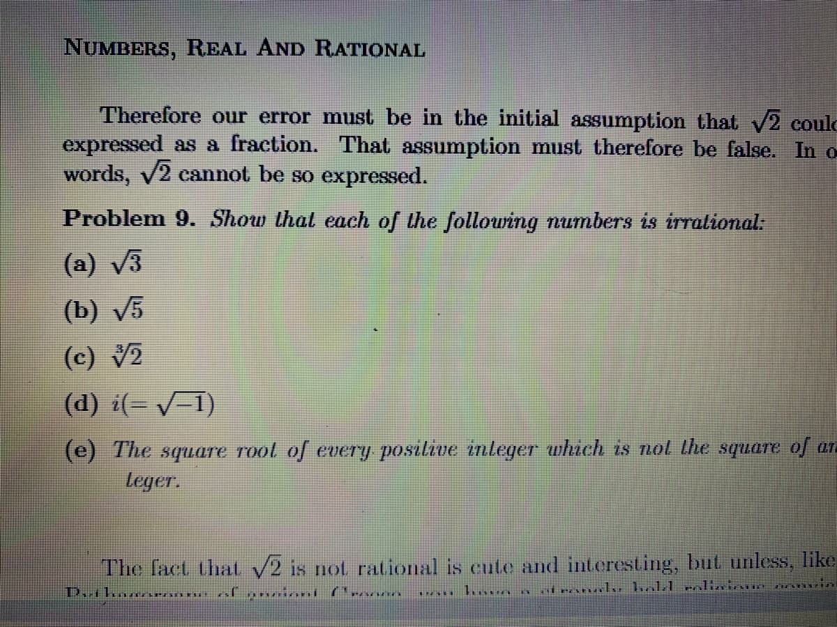 NUMBERS, REAL AND RATIONAL
Therefore our error must be in the initial assumption that 2 coulc
expressed as a fraction. That assumption must therefore be false. In o
words, v2 cannot be so expressed.
Problem 9. Show that each of the follouring numbers is trralional.
(a) v3
(b) V5
(c) V2
(d) i(= /=1)
(e) The square rool of eUery posilive inleger which is nol lhe squLare of an
leger.
The lact thal v2 is not ralional is cute and interesting, but unless, like

