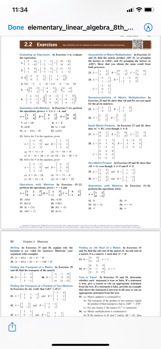 11:34
Done elementary_linear_algebra_8th_...
2.2 Exercises Se Calcchat.com tor worked out sclutons to od-numbered exercises.
Associativity of Matrix Multiplication In Exercises 23
and 24, find the matrix product ABC by (a) grouping
the factors as (AB)C, and (b) grouping the factors as
A(BC). Show that you obtain the same result from
both processes.
Evaluating an Expression In Exercises 1-6, evaluate
the expression.
-10
14
2.
23. A - ; -: c-; 1
24. A - [ -
B
I -5
-6
B
3
4. (15 -2 4 o1 + (14
0] +
6 -18
91)
-3
C-
5.
-5
Noncommutativity of Matrix Multiplication In
Exercises 25 and 26, show that AB and BA are not equal
for the given matrices.
3
4 +-9
13
6
Operations with Matrices In Exercises 7-12, perform
the operations, given a = 3, b = -4, and
25. A = 8-: 9
26. A-
B-
7. aA + bB
8. A +B
10. (a + biB
Equal Matrix Products In Exercises 27 and 28, show
that AC = BC, even though A + B.
9. abB)
11. (a - bA - B)
12. (ab)o
27. A - | -: c-[; |
B
13. Solve for X in the equation, given
3
28. A =0 5
2
4
-6-
3
-5 and B-
4. B
A=
-2
4
-1
[3 -2
o 0 0
C-0 0
4 -2
-3
4
4
(a) 3X + 24-R
(b) 24- SR- Y
(c) X - 34 + 2B = 0 (d) 6X - 44 - 3B = 0
3
14. Solve for X in the equation, given
-2 -1
I 0 and B = 2
3 -4
Zero Matrix Product In Exercises 29 and 30, show that
AB = 0, even though AO and B+ 0.
3
.
B--
-4 -1
29. A =
and B=
(a) X- 34 - 28
(b) 2X = 2A -R
(e) 2X + 3A = B
(d) 24 + 48 --2X
30. A =
and B=
Operations with Matrices In Exercises 15-22,
perform the operations, given e = -2 and
Operations with Matrices In Exercises 31-36,
perform the operations when
A -: : -: 1c - [; }
A =! 21
15. (BA)
16. (CB)
31. IA
32. AI
17. B(CA)
18. CIRCY
33. AI + A)
34. A+ IA
19. (B + C)A
20. B(C + 0)
35. A
36. 4
21. cB(C + C)
22. B(CA)
C Cl p
mal
tyco
king C
60
Chapter 2 Matrices
Writing In Exercises 37 and 38, explain why the
formula is not valid for matrices. Illustrate your
argument with examples.
Finding an nth Root of a Matrix In Exercises 53
and 54, find the nth root of the matrix B. An nth root of
a matrix R is a matrix A such that 4 = B.
[9
53. B-. n-2
37. (A + B)IA - B) - A-8
38. (A + B)(A + B) - A + 2AB + B
Finding the Transpose of a Matrix In Exercises 39
and 40, find the transpose of the matrix.
8
54. B-0 -1
27
ol -3
6 -7 19
40. D=-7 o 23
19 23 - 32
39. D--3
True or False? In Exercises 55 and 56, determine
whether each statement is true or false. If a statement
Finding the Transpose of a Product of Two Matrices
In Exercises 41-44, verify that (AB) = B'A".
is true, give a reason or cite an appropriate statement
from the text. f a statement is false, provide an example
that shows the statement is not true in all cases or cite an
-3
appropriate statement from the text.
55. (a) Matrix addition is commutative.
41. A=
and =
-1
(b) The transpose of the product of two matrices equals
the product of their transposes; that is, (AB) - A'B
(c) For any matrix C the matrix CC' is symmetric.
56. (a) Matrix multiplication is commutative.
42. A - 3 and B-
and B- 3!
(b) If the matrices A. B, and C satisfy AB - AC, then
