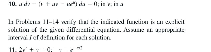 10. u dv + (v + uv – ue") du = 0; in v; in u
In Problems 11–14 verify that the indicated function is an explicit
solution of the given differential equation. Assume an appropriate
interval I of definition for each solution.
-x/2
11. 2y' + y = 0; v= e'
