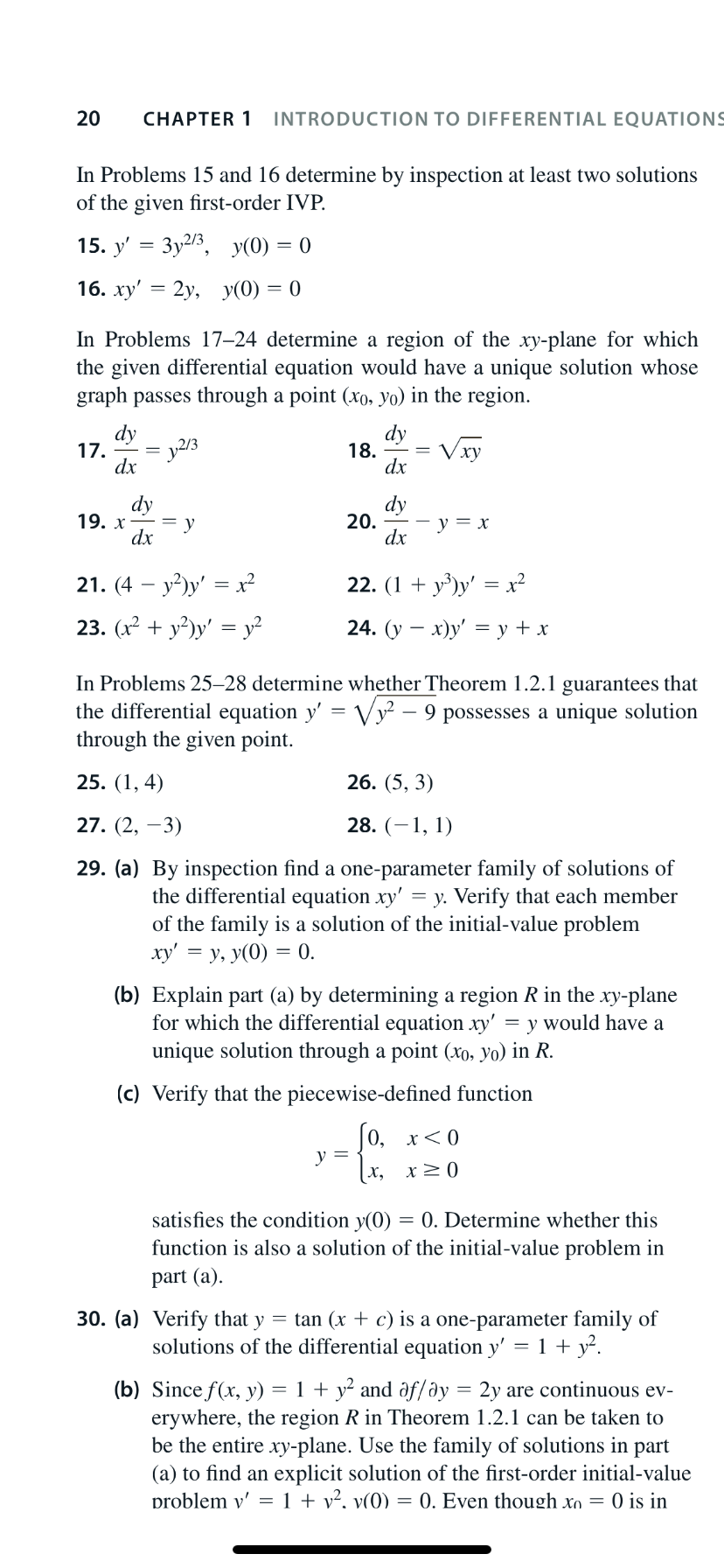INTRODUCTION TO DIFFERENTIAL EQUATIONS
20
CHAPTER 1
In Problems 15 and 16 determine by inspection at least two solutions
of the given first-order IVP.
3y2/3, y(0) = 0
15. y'
16. ху' — 2у, у(0) — 0
In Problems 17–24 determine a region of the xy-plane for which
the given differential equation would have a unique solution whose
graph passes through a point (xo, yo) in the region.
dy
dy
= y2/3
17.
dx
18.
Vху
dx
dy
19. х
dx
dy
20.
у3 х
dx
y²)y' = x²
22. (1 + y³)y' = x²
21. (4
23. (х2 + у?)у'
у?
24. (у — х)у' %— у+x
In Problems 25–28 determine whether Theorem 1.2.1 guarantees that
the differential equation y' = Vy2 – 9 possesses a unique solution
through the given point.
25. (1, 4)
26. (5, 3)
28. (–1, 1)
27. (2, –3)
29. (a) By inspection find a one-parameter family of solutions of
the differential equation xy' = y. Verify that each member
of the family is a solution of the initial-value problem
xy' = y, y(0) = 0.
(b) Explain part (a) by determining a region R in the xy-plane
for which the differential equation xy' = y would have a
unique solution through a point (xo, yo) in R.
(c) Verify that the piecewise-defined function
|0, х<0
y =
satisfies the condition y(0)
function is also a solution of the initial-value problem in
= 0. Determine whether this
part (a).
30. (a) Verify that y = tan (x + c) is a one-parameter family of
solutions of the differential equation y' = 1 + y².
(b) Since f(x, y)
erywhere, the region R in Theorem 1.2.1 can be taken to
be the entire xy-plane. Use the family of solutions in part
(a) to find an explicit solution of the first-order initial-value
problem v' = 1 + v², v(0) = 0. Even though xn = 0 is in
= 1 + y? and af/əy = 2y are continuous ev-
