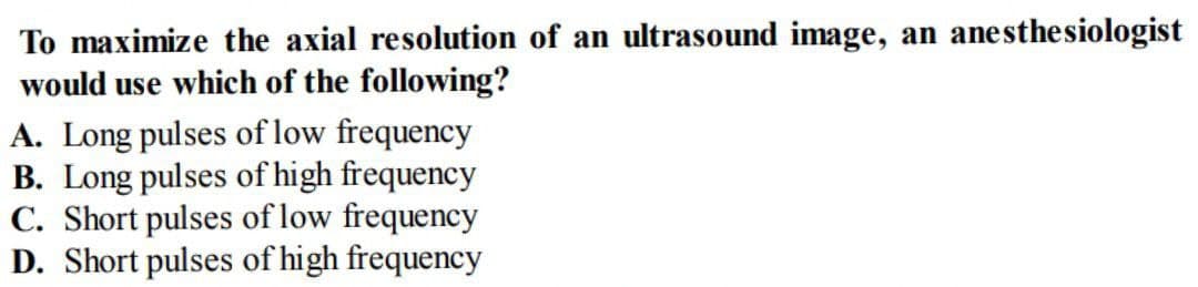 To maximize the axial resolution of an ultrasound image, an anesthesiologist
would use which of the following?
A. Long pulses of low frequency
B. Long pulses of high frequency
C. Short pulses of low frequency
D. Short pulses of high frequency
