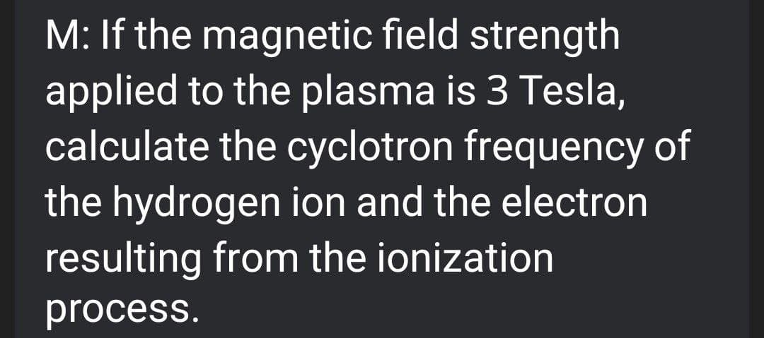 M: If the magnetic field strength
applied to the plasma is 3 Tesla,
calculate the cyclotron frequency of
the hydrogen ion and the electron
resulting from the ionization
process.
