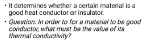 • It determines whether a certain material is a
good heat conductor or insulator.
• Question: In order to for a material to be good
conductor, what must be the value of its
thermal conductivity?
