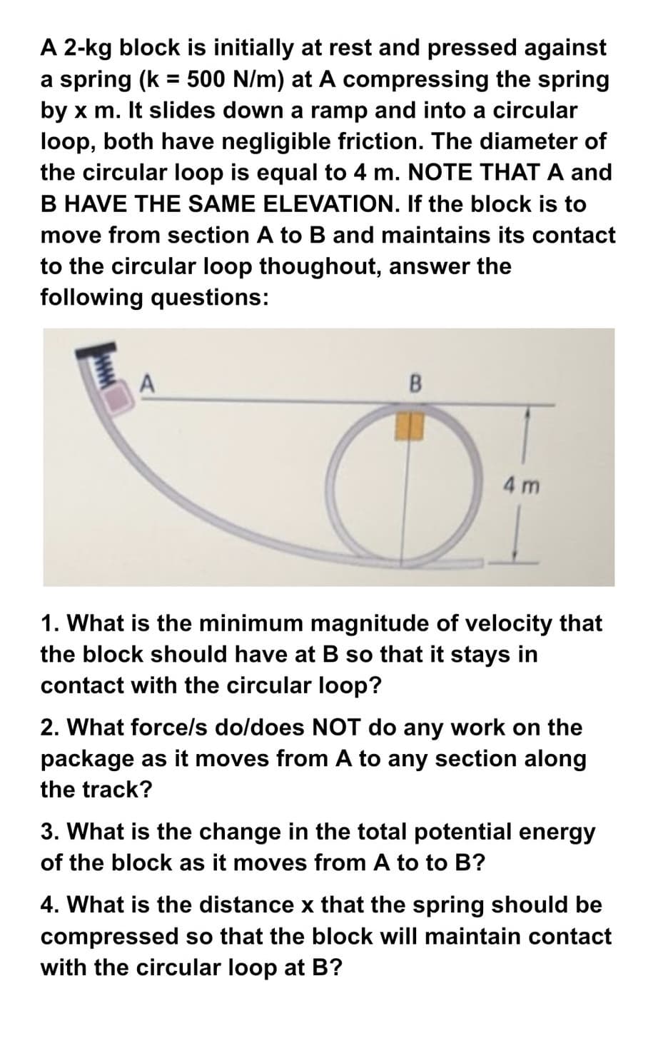 A 2-kg block is initially at rest and pressed against
a spring (k = 500 N/m) at A compressing the spring
by x m. It slides down a ramp and into a circular
loop, both have negligible friction. The diameter of
the circular loop is equal to 4 m. NOTE THAT A and
B HAVE THE SAME ELEVATION. If the block is to
move from section A to B and maintains its contact
to the circular loop thoughout, answer the
following questions:
A
B
4 m
1. What is the minimum magnitude of velocity that
the block should have at B so that it stays in
contact with the circular loop?
2. What force/s do/does NOT do any work on the
package as it moves from A to any section along
the track?
3. What is the change in the total potential energy
of the block as it moves from A to to B?
4. What is the distance x that the spring should be
compressed so that the block will maintain contact
with the circular loop at B?
