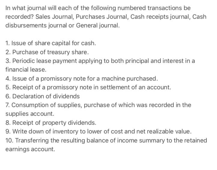 In what journal will each of the following numbered transactions be
recorded? Sales Journal, Purchases Journal, Cash receipts journal, Cash
disbursements journal or General journal.
1. Issue of share capital for cash.
2. Purchase of treasury share.
3. Periodic lease payment applying to both principal and interest in a
financial lease.
4. Issue of a promissory note for a machine purchased.
5. Receipt of a promissory note in settlement of an account.
6. Declaration of dividends
7. Consumption of supplies, purchase of which was recorded in the
supplies account.
8. Receipt of property dividends.
9. Write down of inventory to lower of cost and net realizable value.
10. Transferring the resulting balance of income summary to the retained
earnings account.

