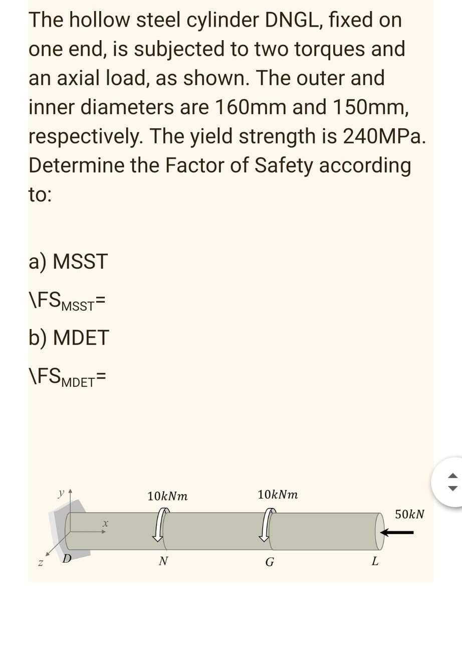 The hollow steel cylinder DNGL, fixed on
one end, is subjected to two torques and
an axial load, as shown. The outer and
inner diameters are 160mm and 150mm,
respectively. The yield strength is 240MPA.
Determine the Factor of Safety according
to:
a) MSST
\FSMSST=
b) MDET
\FSMDET=
10kNm
10kNm
50kN
D
N
G
L
