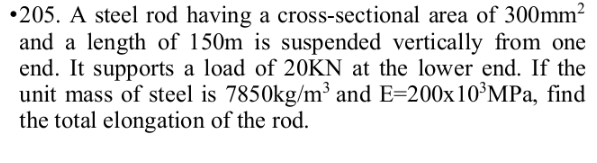•205. A steel rod having a cross-sectional area of 300mm²
and a length of 150m is suspended vertically from one
end. It supports a load of 20KN at the lower end. If the
unit mass of steel is 7850kg/m³ and E=200x10³MPa, find
the total elongation of the rod.
