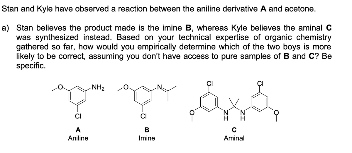 Stan and Kyle have observed a reaction between the aniline derivative A and acetone.
a) Stan believes the product made is the imine B, whereas Kyle believes the aminal C
was synthesized instead. Based on your technical expertise of organic chemistry
gathered so far, how would you empirically determine which of the two boys is more
likely to be correct, assuming you don't have access to pure samples of B and C? Be
specific.
TTAA
NH2
CI
В
Aniline
Imine
Aminal
