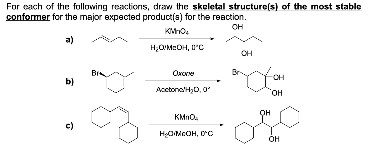 For each of the following reactions, draw the skeletal structure(s) of the most stable
conformer for the major expected product(s) for the reaction.
ОН
KMNO4
a)
Н2О/МеОН, 0°С
OH
Br
Охопе
Br
b)
Acetone/H20, 0°
ОН
OH
KMNO4
c)
Н2О/МeОН, 0°С
OH
