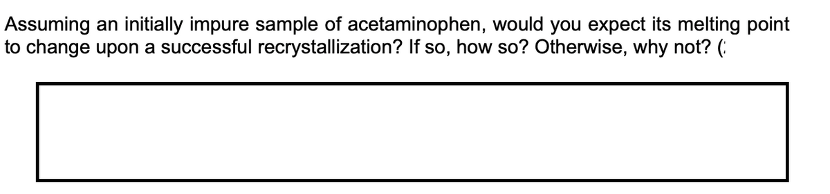 Assuming an initially impure sample of acetaminophen, would you expect its melting point
to change upon a successful recrystallization? If so, how so? Otherwise, why not? (:
