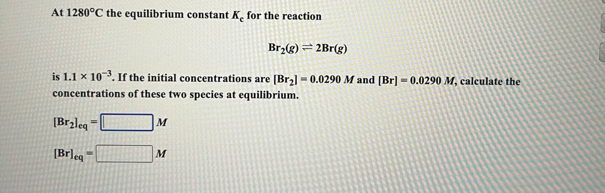 At 1280°C the equilibrium constant K, for the reaction
Br,(g) = 2Br(g)
is 1.1 × 10¯³. If the initial concentrations are [Br2] = 0.0290 M and [Br] = 0.0290 M, calculate the
concentrations of these two species at equilibrium.
[Brzleq
M
[Br]eg
M
