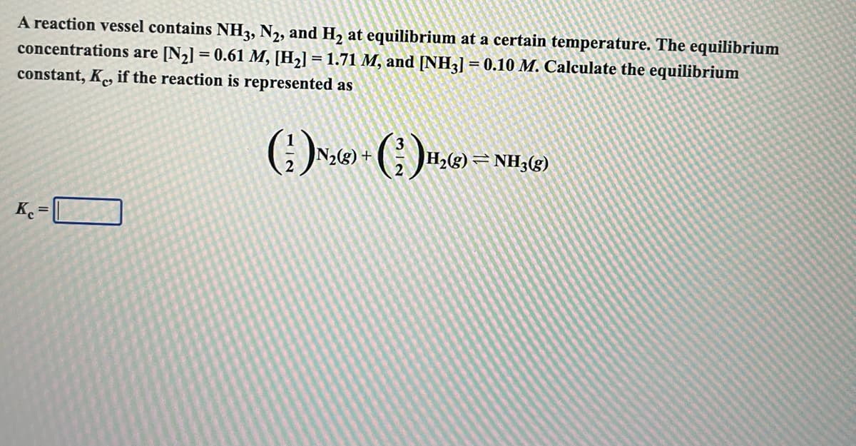 A reaction vessel contains NH3, N2, and H, at equilibrium at a certain temperature. The equilibrium
concentrations are [N2] = 0.61 M, [H2] = 1.71 M, and [NH3] = 0.10 M. Calculate the equilibrium
%3D
constant, K, if the reaction is represented as
N2(g) +
H2(g) = NH3(g)
K. = O
