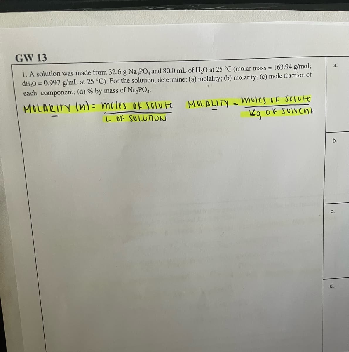 GW 13
1. A solution was made from 32.6 g Na PO4 and 80.0 mL of H,O at 25 °C (molar mass = 163.94 g/mol;
dH,0 = 0.997 g/mL at 25 °C). For the solution, determine: (a) molality; (b) molarity; (c) mole fraction of
each component; (d) % by mass of Na;PO4.
a.
MOLARITY (M) = moles ok soIute
L OK SOLUTION
MOLALITY = Mules ok Solute
Kg ok SOIvent
%3D
b.
с.
d.
