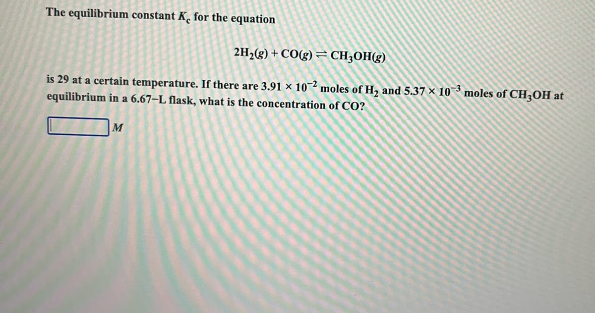The equilibrium constant K. for the equation
2H2(g) + CO(g) = CH;OH(g)
is 29 at a certain temperature. If there are 3.91 × 10 2 moles of H, and 5.37 × 10³ moles of CH,OH at
equilibrium in a 6.67–L flask, what is the concentration of CO?
M

